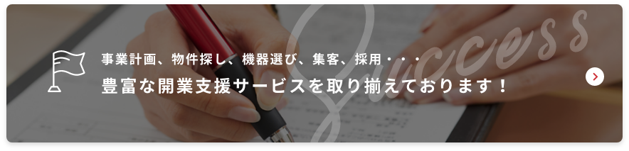 事業計画、物件探し、機器選び、集客、採用・・・豊富な開業支援サービスを取り揃えております！